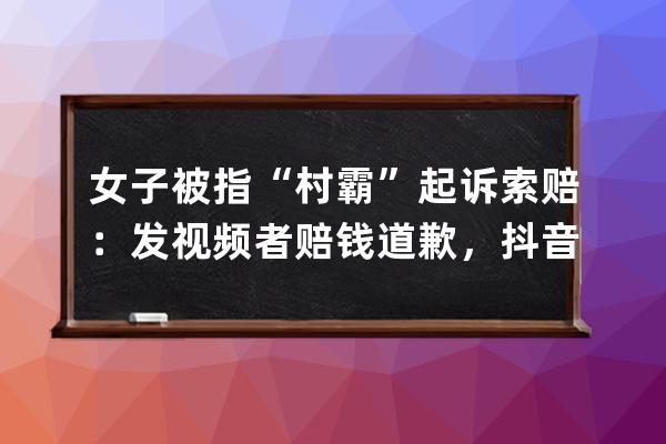 女子被指“村霸”起訴索賠：發視頻者賠錢道歉，抖音平臺無責_發抖音舉報村 