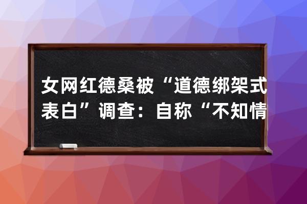 女網紅德桑被“道德綁架式表白”調查：自稱“不知情”，抖音稱系惡意炒作永 