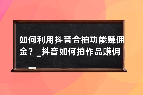 如何利用抖音合拍功能賺傭金？_抖音如何拍作品賺傭金 