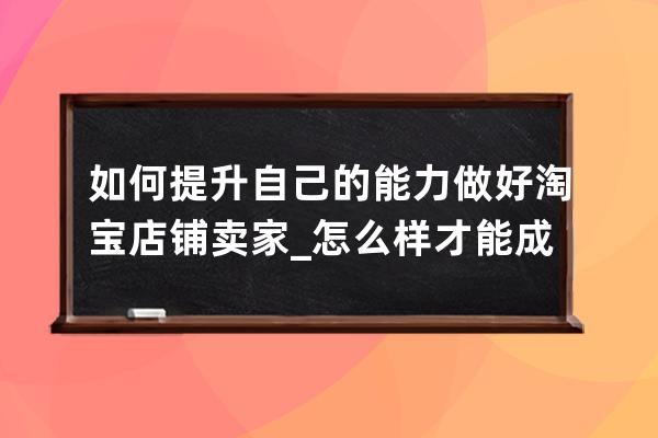 如何提升自己的能力做好淘寶店鋪賣家_怎么樣才能成為淘寶賣家 