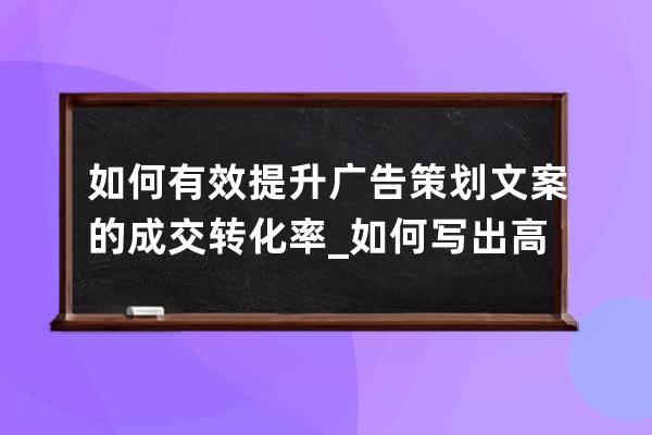 如何有效提升廣告策劃文案的成交轉化率_如何寫出高轉化率文案 