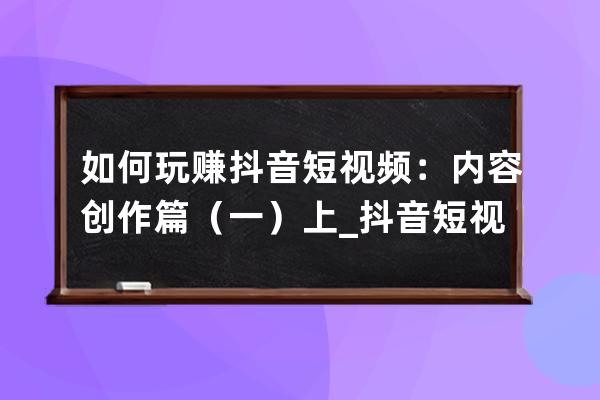 如何玩賺抖音短視頻：內(nèi)容創(chuàng)作篇（一）上_抖音短視頻如何利用它賺錢 