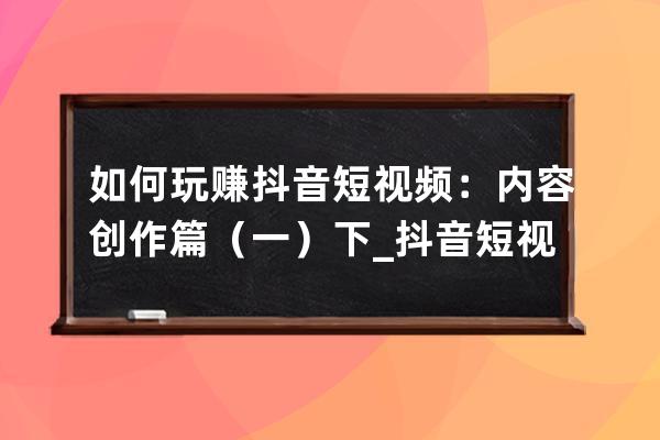 如何玩賺抖音短視頻：內容創(chuàng)作篇（一）下_抖音短視頻是怎么賺錢的玩抖音賺 