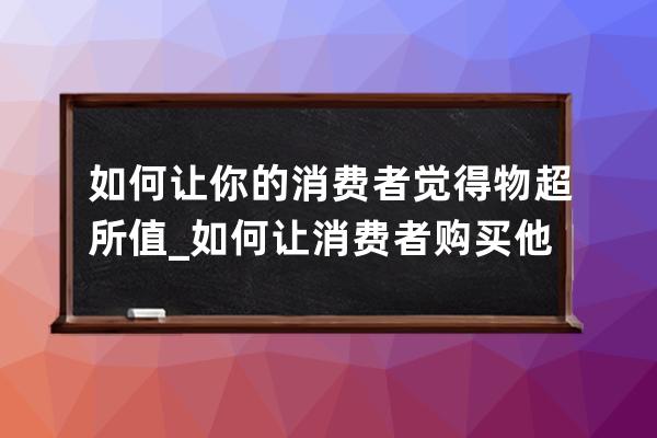 如何讓你的消費者覺得物超所值_如何讓消費者購買他們覺得貴的產(chǎn)品 