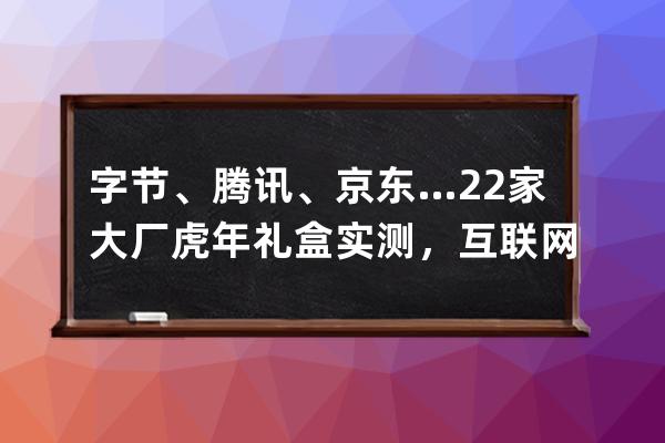 字節、騰訊、京東…22家大廠虎年禮盒實測，互聯網公司團拜會來了 