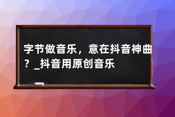 字節做音樂，意在抖音神曲？_抖音用原創音樂 