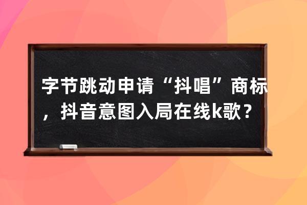 字節跳動申請“抖唱”商標，抖音意圖入局在線k歌？_抖音字節跳動科技有限公 