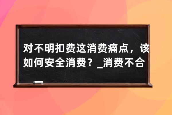 對不明扣費這消費痛點，該如何安全消費？_消費不合理怎么解決 