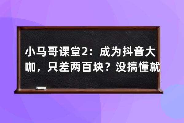 小馬哥課堂2：成為抖音大咖，只差兩百塊？沒搞懂就不要瞎玩_抖音馬二哥 