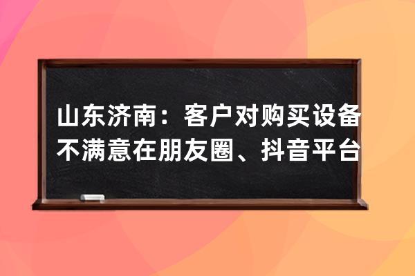 山東濟南：客戶對購買設備不滿意在朋友圈、抖音平臺發布不當言論被起訴！法 