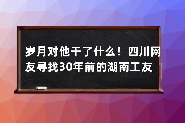 歲月對他干了什么！四川網友尋找30年前的湖南工友彭小妹，真人現身后，網友 