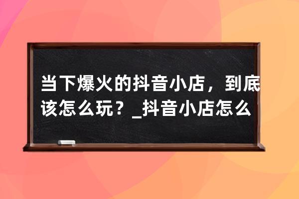 當下爆火的抖音小店，到底該怎么玩？_抖音小店怎么強開抖音小店 