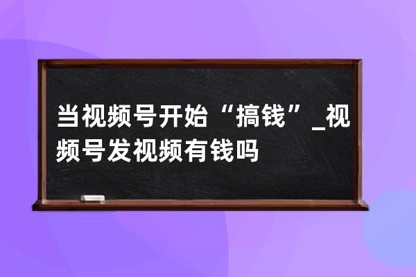 當視頻號開始“搞錢”_視頻號發視頻有錢嗎 