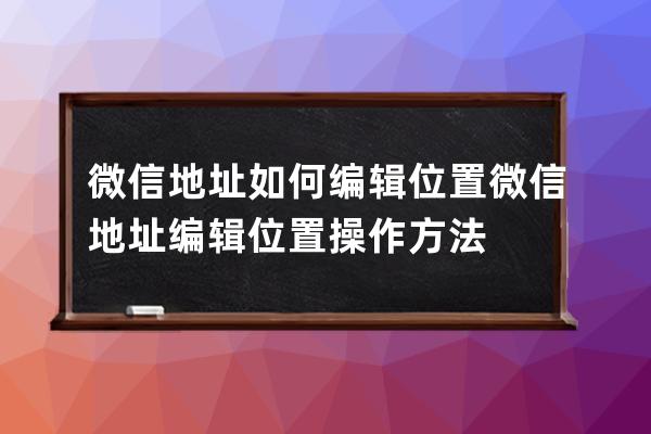 微信地址如何編輯位置?微信地址編輯位置操作方法 