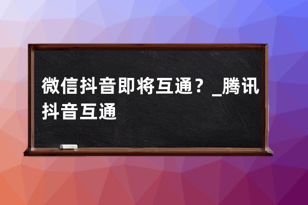 微信/抖音即將互通？_騰訊抖音互通 