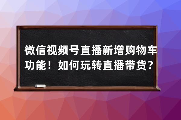 微信視頻號(hào)直播新增購(gòu)物車(chē)功能！如何玩轉(zhuǎn)直播帶貨？ 