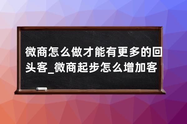 微商怎么做才能有更多的回頭客_微商起步怎么增加客源 