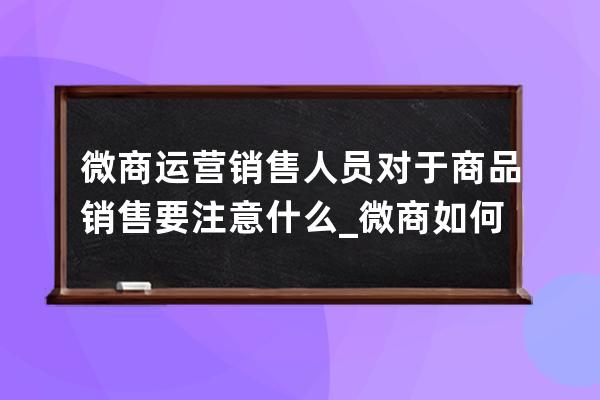 微商運營銷售人員對于商品銷售要注意什么_微商如何做好銷售技巧 