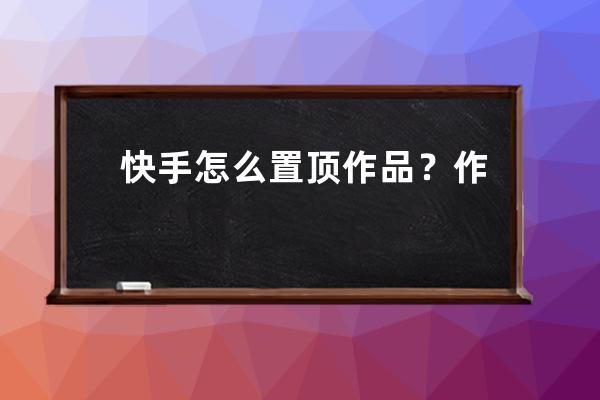 快手怎么置頂作品？作品拍攝相關問題解答 
