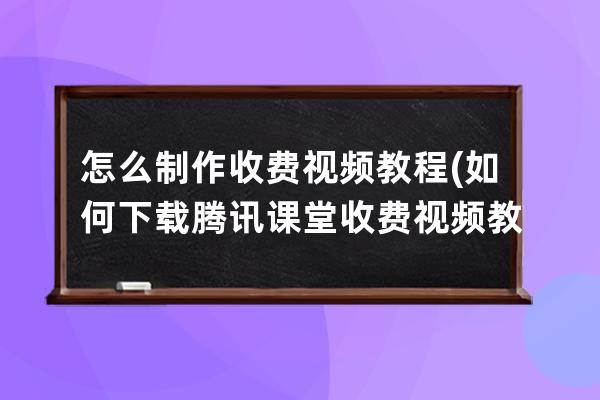 怎么制作收費視頻教程(如何下載騰訊課堂收費視頻教程)