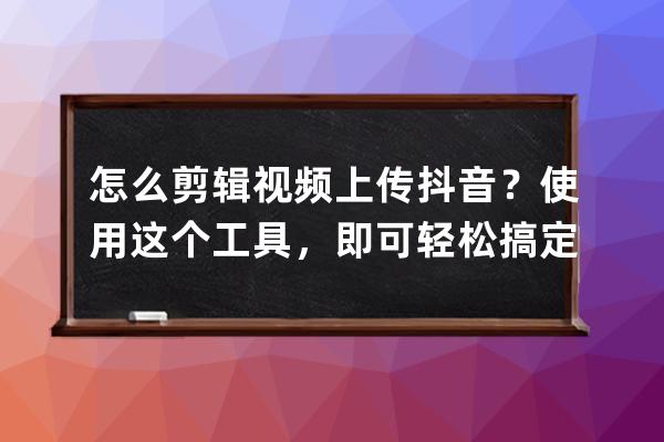 怎么剪輯視頻上傳抖音？使用這個工具，即可輕松搞定_剪輯的視頻怎么上傳抖 