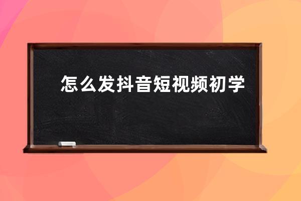怎么發抖音短視頻 初學者該怎么拍抖音 