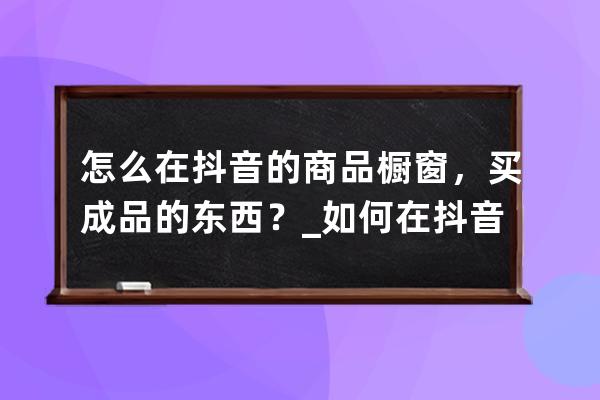 怎么在抖音的商品櫥窗，買成品的東西？_如何在抖音商品櫥窗里面買東西呢 