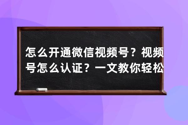 怎么開通微信視頻號？視頻號怎么認證？一文教你輕松開通、認證！ 