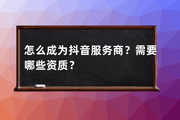 怎么成為抖音服務商？需要哪些資質？ 
