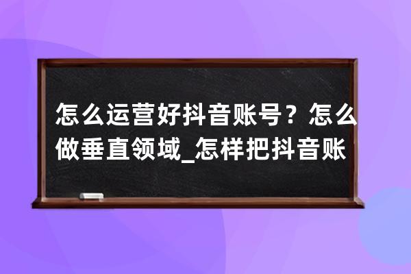 怎么運營好抖音賬號？怎么做垂直領(lǐng)域_怎樣把抖音賬號運營好 