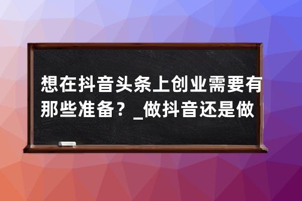想在抖音頭條上創業需要有那些準備？_做抖音還是做頭條 