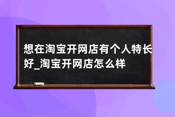 想在淘寶開網店有個人特長好_淘寶開網店怎么樣 