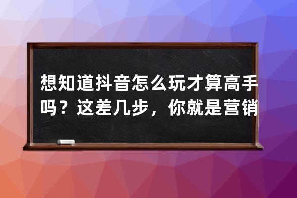 想知道抖音怎么玩才算高手嗎？這差幾步，你就是營(yíng)銷大師_為什么學(xué)抖音營(yíng)銷 