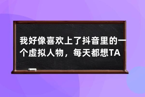 我好像喜歡上了抖音里的一個虛擬人物，每天都想TA，怎么辦？_想讓某人看到自 