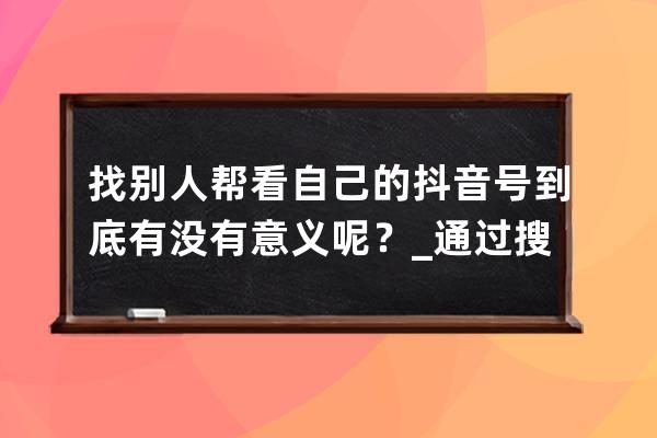 找別人幫看自己的抖音號到底有沒有意義呢？_通過搜抖音號看別人的抖音他會 
