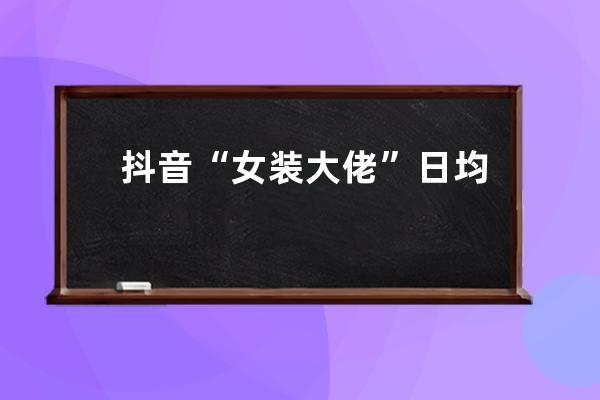 抖音“女裝大佬”日均帶貨700w的玩法拆解，速看！