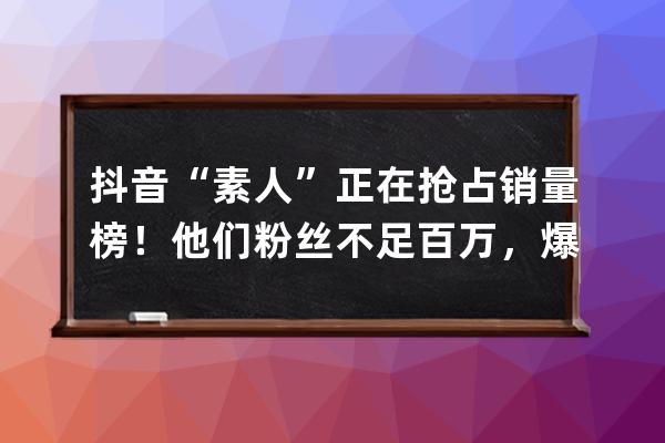 抖音“素人”正在搶占銷量榜！他們粉絲不足百萬，爆單卻一點都不難！