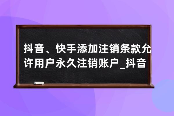 抖音、快手添加注銷條款 允許用戶永久注銷賬戶_抖音快手怎么注銷賬號 