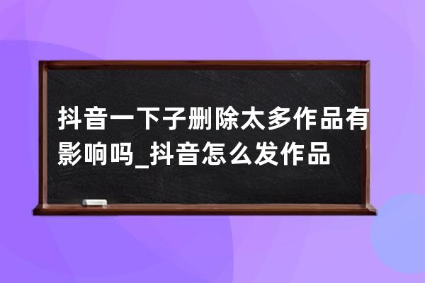 抖音一下子刪除太多作品有影響嗎_抖音怎么發(fā)作品 