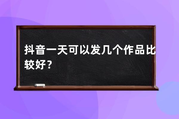 抖音一天可以發幾個作品比較好？ 