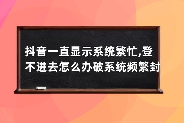 抖音一直顯示系統繁忙, 登不進去怎么辦?破系統頻繁封設備發yz驗證 