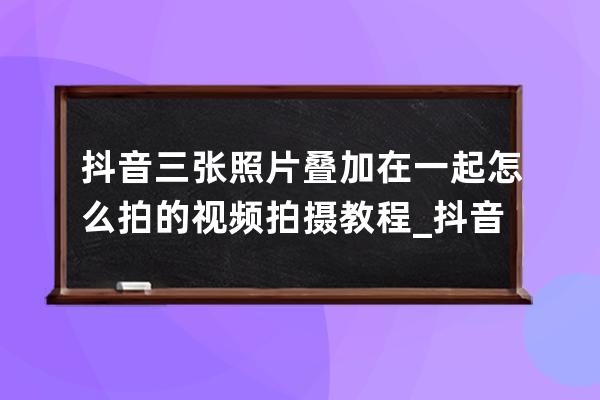 抖音三張照片疊加在一起怎么拍的 視頻拍攝教程_抖音里三張照片疊一起怎么做 