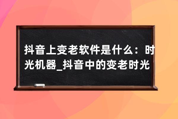 抖音上變老軟件是什么：時光機器_抖音中的變老時光機怎么用 