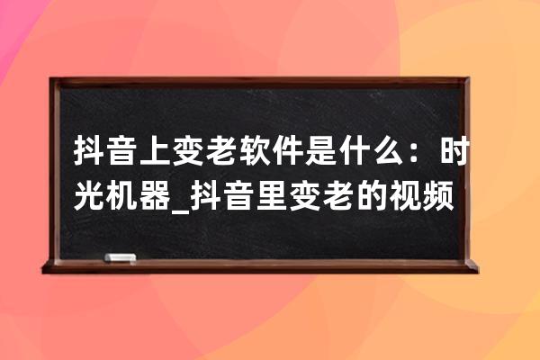 抖音上變老軟件是什么：時光機器_抖音里變老的視頻是什么軟件 