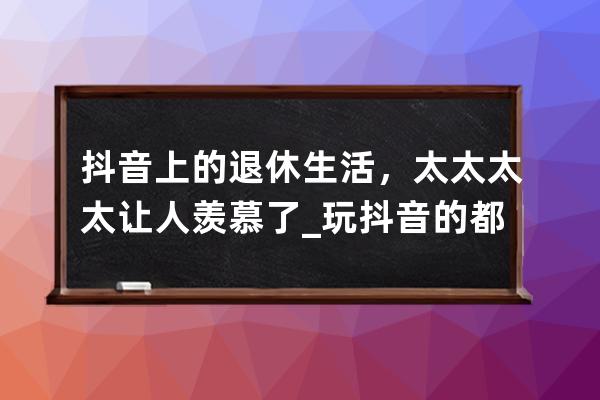 抖音上的退休生活，太太太太讓人羨慕了_玩抖音的都是些什么人 