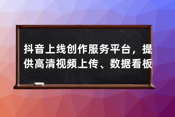 抖音上線創作服務平臺，提供高清視頻上傳、數據看板等服務_抖音創作服務中 