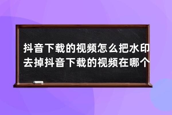 抖音下載的視頻怎么把水印去掉 抖音下載的視頻在哪個文件里面