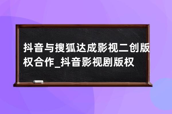 抖音與搜狐達成影視二創版權合作_抖音影視劇版權 