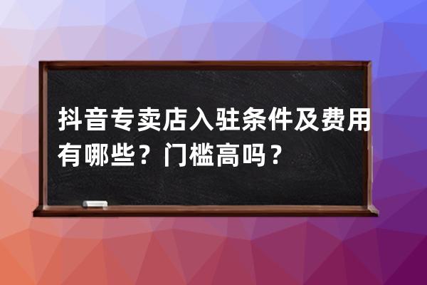 抖音專賣店入駐條件及費用有哪些？門檻高嗎？ 