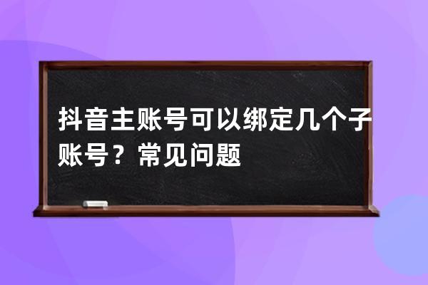 抖音主賬號(hào)可以綁定幾個(gè)子賬號(hào)？常見(jiàn)問(wèn)題 